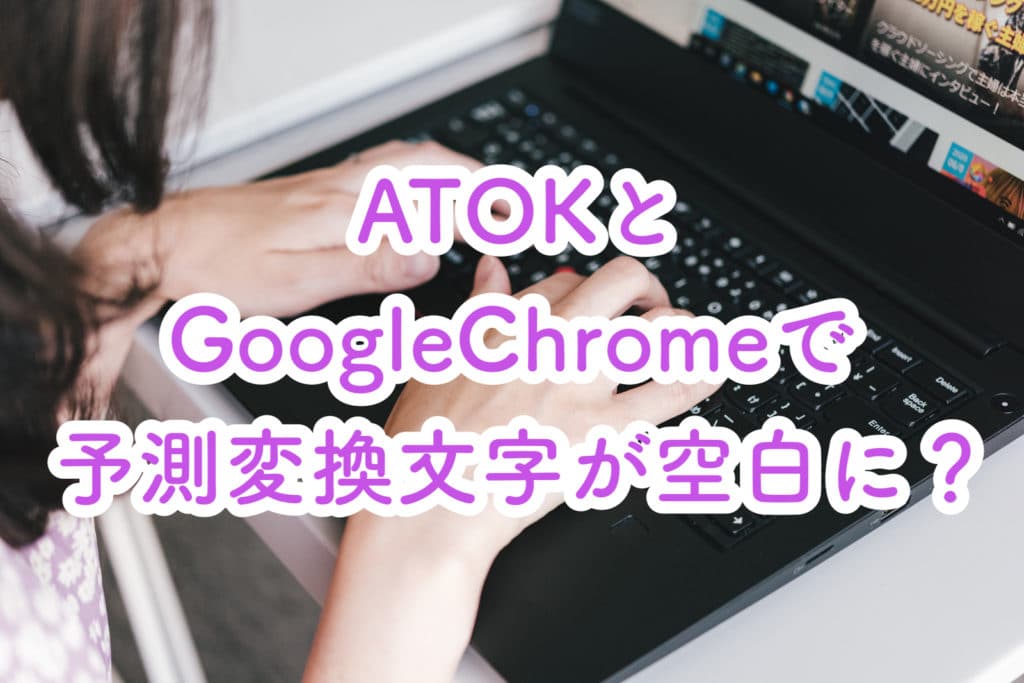ATOKとGoogle Chromeの組み合わせで文字入力の予測変換を行うと空白になる問題