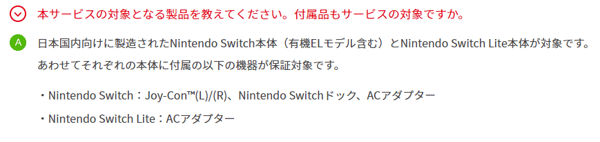 日本国内向けに製造されたNintendo Switch本体（有機ELモデル含む）とNintendo Switch Lite本体が対象です。 あわせてそれぞれの本体に付属の以下の機器が保証対象です。