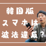 韓国版のスマートフォンを利用すると技適にひっかかる？→「はい電波法違反になる可能性があります」