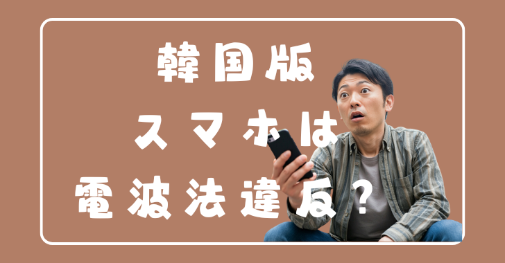 韓国版のスマートフォンを利用すると技適にひっかかる？→「はい電波法違反になる可能性があります」